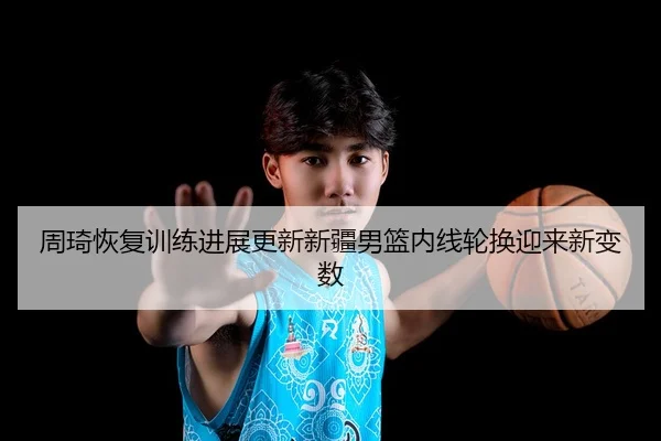 周琦恢复训练进展更新新疆男篮内线轮换迎来新变数