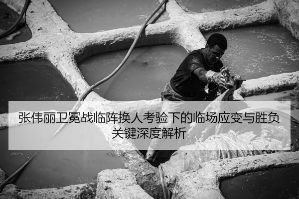 张伟丽卫冕战临阵换人考验下的临场应变与胜负关键深度解析