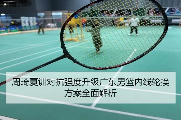 周琦夏训对抗强度升级广东男篮内线轮换方案全面解析